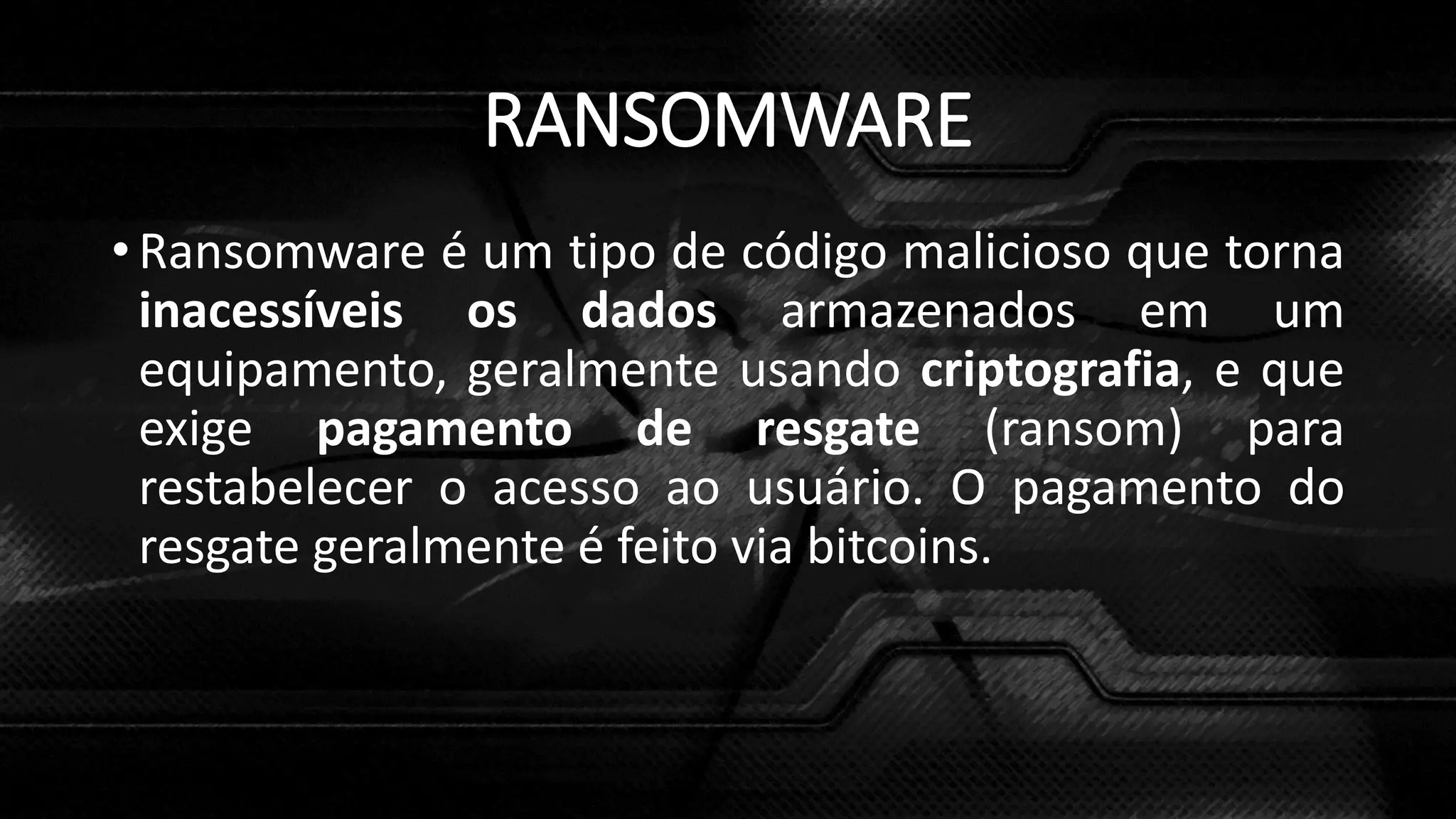 RANSOMWARE
• Ransomware é um tipo de código malicioso que torna
inacessíveis os dados armazenados em um
equipamento, geralmente usando criptografia, e que
exige pagamento de resgate (ransom) para
restabelecer o acesso ao usuário. O pagamento do
resgate geralmente é feito via bitcoins.
 