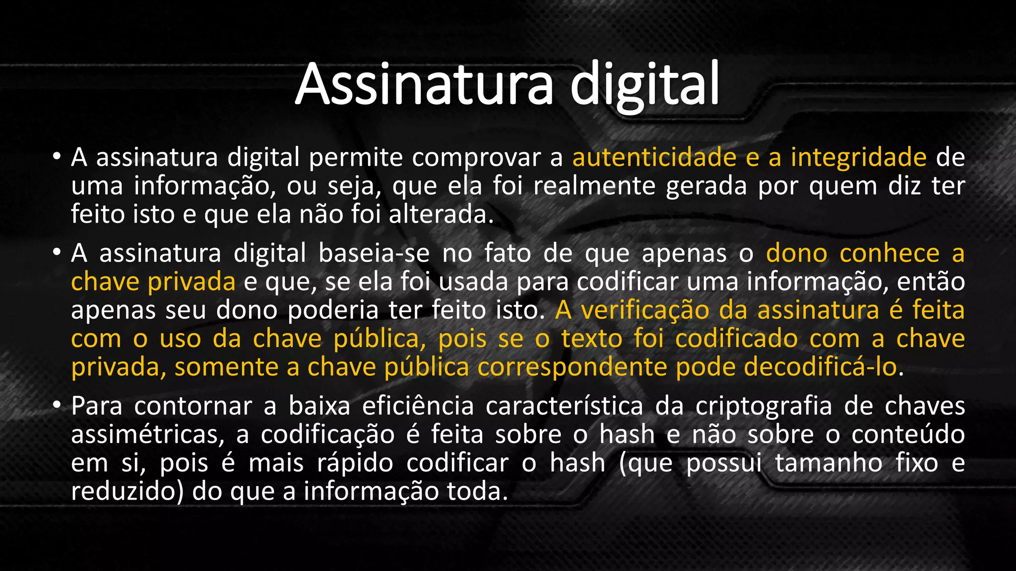 Assinatura digital
• A assinatura digital permite comprovar a autenticidade e a integridade de
uma informação, ou seja, que ela foi realmente gerada por quem diz ter
feito isto e que ela não foi alterada.
• A assinatura digital baseia-se no fato de que apenas o dono conhece a
chave privada e que, se ela foi usada para codificar uma informação, então
apenas seu dono poderia ter feito isto. A verificação da assinatura é feita
com o uso da chave pública, pois se o texto foi codificado com a chave
privada, somente a chave pública correspondente pode decodificá-lo.
• Para contornar a baixa eficiência característica da criptografia de chaves
assimétricas, a codificação é feita sobre o hash e não sobre o conteúdo
em si, pois é mais rápido codificar o hash (que possui tamanho fixo e
reduzido) do que a informação toda.
 
