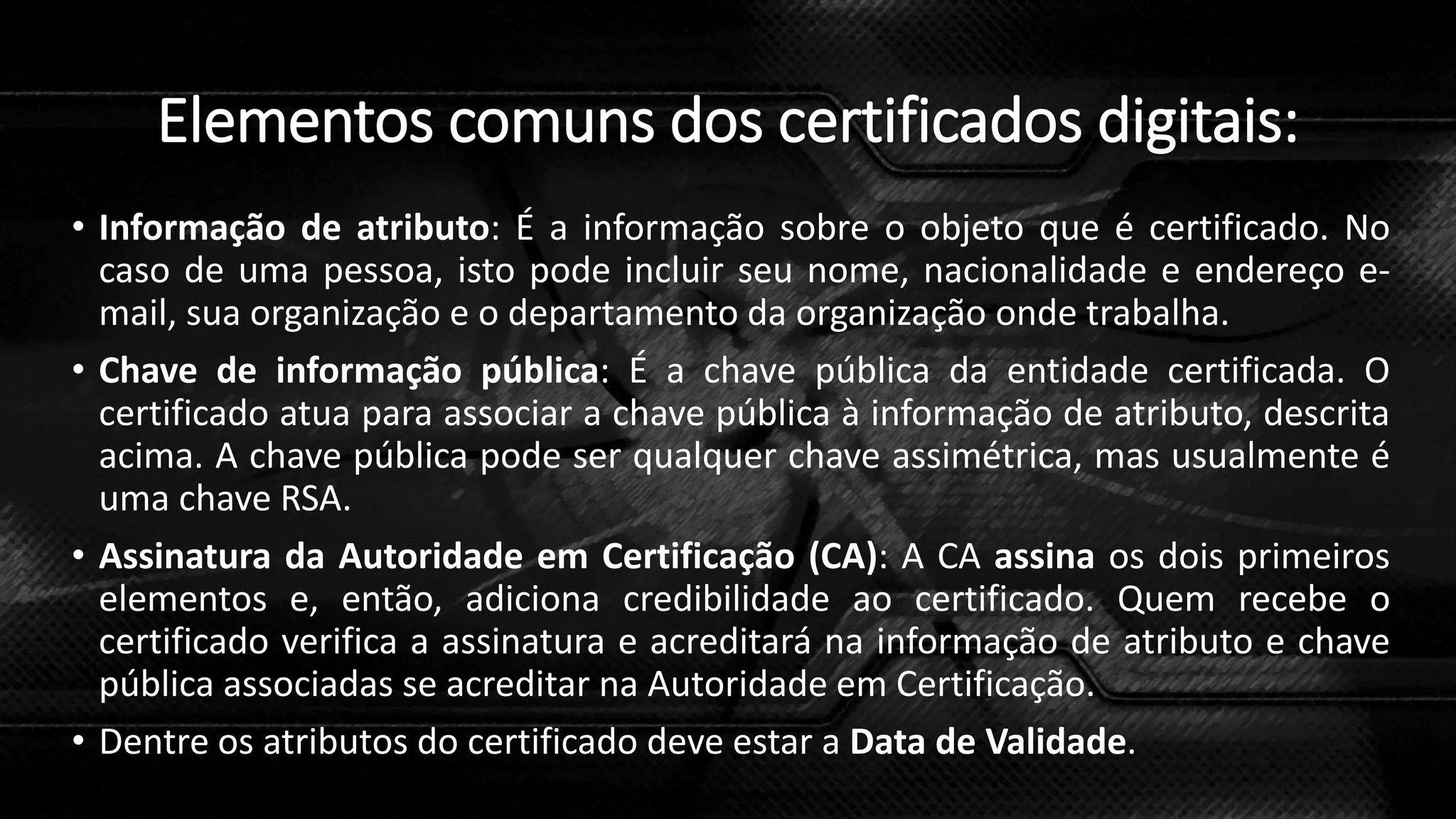 Elementos comuns dos certificados digitais:
• Informação de atributo: É a informação sobre o objeto que é certificado. No
caso de uma pessoa, isto pode incluir seu nome, nacionalidade e endereço e-
mail, sua organização e o departamento da organização onde trabalha.
• Chave de informação pública: É a chave pública da entidade certificada. O
certificado atua para associar a chave pública à informação de atributo, descrita
acima. A chave pública pode ser qualquer chave assimétrica, mas usualmente é
uma chave RSA.
• Assinatura da Autoridade em Certificação (CA): A CA assina os dois primeiros
elementos e, então, adiciona credibilidade ao certificado. Quem recebe o
certificado verifica a assinatura e acreditará na informação de atributo e chave
pública associadas se acreditar na Autoridade em Certificação.
• Dentre os atributos do certificado deve estar a Data de Validade.
 