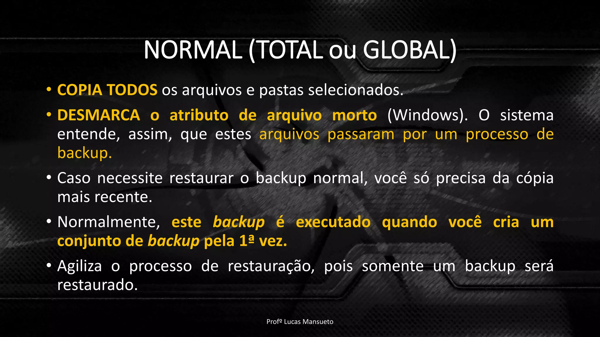 NORMAL (TOTAL ou GLOBAL)
• COPIA TODOS os arquivos e pastas selecionados.
• DESMARCA o atributo de arquivo morto (Windows). O sistema
entende, assim, que estes arquivos passaram por um processo de
backup.
• Caso necessite restaurar o backup normal, você só precisa da cópia
mais recente.
• Normalmente, este backup é executado quando você cria um
conjunto de backup pela 1ª vez.
• Agiliza o processo de restauração, pois somente um backup será
restaurado.
Profº Lucas Mansueto
 