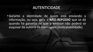 AUTENTICIDADE
• Garante a identidade de quem está enviando a
informação, ou seja, gera o NÃO-REPÚDIO que se dá
quando há garantia de que o emissor não poderá se
esquivar da autoria da mensagem (irretratabilidade).
 