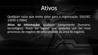 Ativos
Qualquer coisa que tenha valor para a organização. [ISO/IEC
13335-1:2004]
Ativo de Informação: qualquer componente (humano,
tecnológico, físico ou lógico) que sustenta um ou mais
processos de negócio de uma unidade ou área de negócio.
 