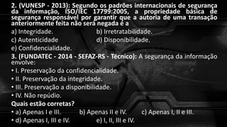 2. (VUNESP - 2013): Segundo os padrões internacionais de segurança
da informação, ISO/IEC 17799:2005, a propriedade básica de
segurança responsável por garantir que a autoria de uma transação
anteriormente feita não será negada é a
a) Integridade. b) Irretratabilidade.
c) Autenticidade d) Disponibilidade.
e) Confidencialidade.
3. (FUNDATEC - 2014 - SEFAZ-RS - Técnico): A segurança da informação
envolve:
• I. Preservação da confidencialidade.
• II. Preservação da integridade.
• III. Preservação a disponibilidade.
• IV. Não repúdio.
Quais estão corretas?
• a) Apenas I e III. b) Apenas II e IV. c) Apenas I, II e III.
• d) Apenas I, III e IV. e) I, II, III e IV.
 