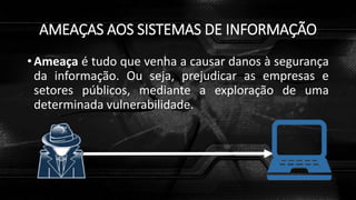 AMEAÇAS AOS SISTEMAS DE INFORMAÇÃO
• Ameaça é tudo que venha a causar danos à segurança
da informação. Ou seja, prejudicar as empresas e
setores públicos, mediante a exploração de uma
determinada vulnerabilidade.
 
