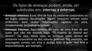 Os tipos de ameaças podem, ainda, ser
subdividas em: internas e externas.
• Ameaças externas: Essas vêm de fora do ambiente corporativo ou
do órgão público. Geralmente, alguns invasores entram esses
ambientes para roubar informações sigilosas ou para,
simplesmente, prejudicar empresas.
• Ameaças internas: Aqui lembro, de cara, de uma frase de um
autor que não me recordo bem: “O império de destrói por
dentro”. Ou seja, nesse caso, as ameaças estão dentro do
ambiente corporativo ou dos setores públicos. Por exemplo, um
empregado comete um erro e desliga toda a rede. Isso fere a
disponibilidade, por exemplo.
 