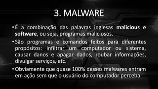 3. MALWARE
• É a combinação das palavras inglesas malicious e
software, ou seja, programas maliciosos.
• São programas e comandos feitos para diferentes
propósitos: infiltrar um computador ou sistema,
causar danos e apagar dados, roubar informações,
divulgar serviços, etc.
• Obviamente que quase 100% desses malwares entram
em ação sem que o usuário do computador perceba.
 