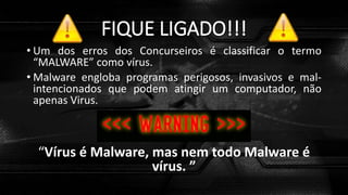 FIQUE LIGADO!!!
• Um dos erros dos Concurseiros é classificar o termo
“MALWARE” como vírus.
• Malware engloba programas perigosos, invasivos e mal-
intencionados que podem atingir um computador, não
apenas Virus.
“Vírus é Malware, mas nem todo Malware é
vírus. ”
 