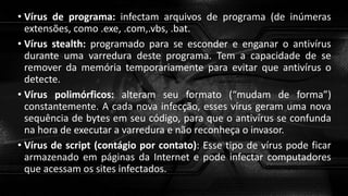 • Vírus de programa: infectam arquivos de programa (de inúmeras
extensões, como .exe, .com,.vbs, .bat.
• Vírus stealth: programado para se esconder e enganar o antivírus
durante uma varredura deste programa. Tem a capacidade de se
remover da memória temporariamente para evitar que antivírus o
detecte.
• Vírus polimórficos: alteram seu formato (“mudam de forma”)
constantemente. A cada nova infecção, esses vírus geram uma nova
sequência de bytes em seu código, para que o antivírus se confunda
na hora de executar a varredura e não reconheça o invasor.
• Vírus de script (contágio por contato): Esse tipo de vírus pode ficar
armazenado em páginas da Internet e pode infectar computadores
que acessam os sites infectados.
 
