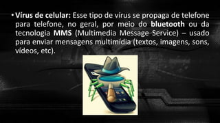 •Vírus de celular: Esse tipo de vírus se propaga de telefone
para telefone, no geral, por meio do bluetooth ou da
tecnologia MMS (Multimedia Message Service) – usado
para enviar mensagens multimídia (textos, imagens, sons,
vídeos, etc).
 