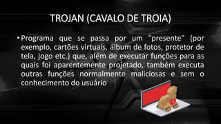 TROJAN (CAVALO DE TROIA)
• Programa que se passa por um "presente" (por
exemplo, cartões virtuais, álbum de fotos, protetor de
tela, jogo etc.) que, além de executar funções para as
quais foi aparentemente projetado, também executa
outras funções normalmente maliciosas e sem o
conhecimento do usuário
 