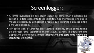 Screenlogger:
• A forma avançada de keylogger, capaz de armazenar a posição do
cursor e a tela apresentada no monitor, nos momentos em que o
mouse é clicado, ou armazenar a região que circunda a posição onde
o mouse é clicado.
• Por outro lado, o ScreenLogger captura imagens, então como forma
de oferecer uma segurança maior, alguns bancos já adotaram um
dispositivo denominado Token (dispositivo que gera uma chave de
segurança aleatória).
 