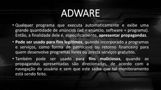 ADWARE
• Qualquer programa que executa automaticamente e exibe uma
grande quantidade de anúncios (ad = anúncio, software = programa).
Então, a finalidade dele é, especificamente, apresentar propagandas.
• Pode ser usado para fins legítimos, quando incorporado a programas
e serviços, como forma de patrocínio ou retorno financeiro para
quem desenvolve programas livres ou presta serviços gratuitos.
• Também pode ser usado para fins maliciosos, quando as
propagandas apresentadas são direcionadas, de acordo com a
navegação do usuário e sem que este saiba que tal monitoramento
está sendo feito.
 