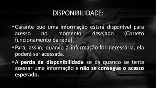 DISPONIBILIDADE:
• Garante que uma informação estará disponível para
acesso no momento desejado (Correto
funcionamento da rede).
• Para, assim, quando a informação for necessária, ela
poderá ser acessada.
• A perda da disponibilidade se dá quando se tenta
acessar uma informação e não se consegue o acesso
esperado.
 