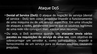 Ataque DoS
• Denial of Service (DoS): O ataque de negação de serviço (denial
of service - DoS) tem como propósito impedir o funcionamento
de uma máquina ou de um serviço específico. Em uma situação
de ataques a redes, geralmente ocorre que os usuários legítimos
de uma rede não consigam mais acessar seus recursos.
• Ou seja, o DoS acontece quando um atacante envia vários
pacotes ou requisições de serviço de uma vez, com objetivo de
sobrecarregar um servidor e, como consequência, impedir o
fornecimento de um serviço para os demais usuários, causando
prejuízos.
 