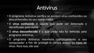 Antivírus
• O programa Antivírus verifica se existem vírus conhecidos ou
desconhecidos no seu computador.
• O vírus conhecido é aquele que pode ser detectado e
identificado pelo nome.
• O vírus desconhecido é o que ainda não foi definido pelo
programa Antivírus.
• O programa Antivírus monitora continuamente o seu
computador a fim de protegê-lo contra ambos os tipos de
vírus. Para isso, ele usa:
 