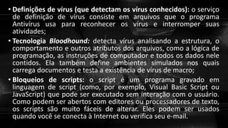 • Definições de vírus (que detectam os vírus conhecidos): o serviço
de definição de vírus consiste em arquivos que o programa
Antivírus usa para reconhecer os vírus e interromper suas
atividades;
• Tecnologia Bloodhound: detecta vírus analisando a estrutura, o
comportamento e outros atributos dos arquivos, como a lógica de
programação, as instruções de computador e todos os dados nele
contidos. Ela também define ambientes simulados nos quais
carrega documentos e testa a existência de vírus de macro;
• Bloqueios de scripts: o script é um programa gravado em
linguagem de script (como, por exemplo, Visual Basic Script ou
JavaScript) que pode ser executado sem interação com o usuário.
Como podem ser abertos com editores ou processadores de texto,
os scripts são muito fáceis de alterar. Eles podem ser usados
quando você se conecta à Internet ou verifica seu e-mail.
 