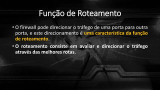 Função de Roteamento
• O firewall pode direcionar o tráfego de uma porta para outra
porta, e este direcionamento é uma característica da função
de roteamento.
• O roteamento consiste em avaliar e direcionar o tráfego
através das melhores rotas.
 