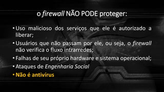 o firewall NÃO PODE proteger:
• Uso malicioso dos serviços que ele é autorizado a
liberar;
• Usuários que não passam por ele, ou seja, o firewall
não verifica o fluxo intrarredes;
• Falhas de seu próprio hardware e sistema operacional;
• Ataques de Engenharia Social
• Não é antivírus
 