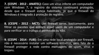 7. (CESPE - 2012 - ANATEL): Caso um vírus infecte um computador
com Windows 7, o registro do sistema continuará protegido,
desde que o firewall esteja habilitado, já que o firewall do
Windows é integrado à proteção de registro.
8. (CESPE - 2012 - MCT): Um firewall serve, basicamente, para
filtrar os pacotes que entram e(ou) saem de um computador e
para verificar se o tráfego é permitido ou não.
9. (CESPE - 2014 - FUB): Em uma rede local protegida por firewall,
não é necessário instalar um software antivírus, pelo fato de o
firewall proteger a rede contra mensagens de spam, vírus e
trojans.
 
