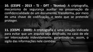 10. (CESPE - 2013 - TJ - DFT - Técnico): A criptografia,
mecanismo de segurança auxiliar na preservação da
confidencialidade de um documento, transforma, por meio
de uma chave de codificação, o texto que se pretende
proteger.
11. (CESPE - 2009): A criptografia é uma solução indicada
para evitar que um arquivo seja decifrado, no caso de ele
ser interceptado indevidamente, garantindo-se, assim, o
sigilo das informações nele contidas.
 
