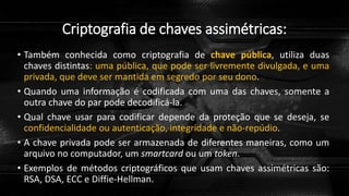Criptografia de chaves assimétricas:
• Também conhecida como criptografia de chave pública, utiliza duas
chaves distintas: uma pública, que pode ser livremente divulgada, e uma
privada, que deve ser mantida em segredo por seu dono.
• Quando uma informação é codificada com uma das chaves, somente a
outra chave do par pode decodificá-la.
• Qual chave usar para codificar depende da proteção que se deseja, se
confidencialidade ou autenticação, integridade e não-repúdio.
• A chave privada pode ser armazenada de diferentes maneiras, como um
arquivo no computador, um smartcard ou um token.
• Exemplos de métodos criptográficos que usam chaves assimétricas são:
RSA, DSA, ECC e Diffie-Hellman.
 