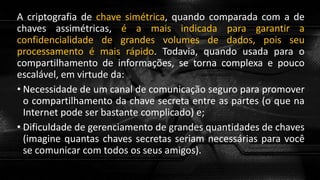 A criptografia de chave simétrica, quando comparada com a de
chaves assimétricas, é a mais indicada para garantir a
confidencialidade de grandes volumes de dados, pois seu
processamento é mais rápido. Todavia, quando usada para o
compartilhamento de informações, se torna complexa e pouco
escalável, em virtude da:
• Necessidade de um canal de comunicação seguro para promover
o compartilhamento da chave secreta entre as partes (o que na
Internet pode ser bastante complicado) e;
• Dificuldade de gerenciamento de grandes quantidades de chaves
(imagine quantas chaves secretas seriam necessárias para você
se comunicar com todos os seus amigos).
 
