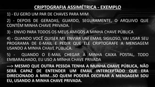CRIPTOGRAFIA ASSIMÉTRICA - EXEMPLO
1) - EU GERO UM PAR DE CHAVES PARA MIM
2) - DEPOIS DE GERADAS, GUARDO, SEGURAMENTE, O ARQUIVO QUE
CONTÉM MINHA CHAVE PRIVADA.
3) - ENVIO PARA TODOS OS MEUS AMIGOS A MINHA CHAVE PÚBLICA
4) - QUANDO VOCÊ QUISER ME ENVIAR UM EMAIL SIGILOSO, VAI USAR SEU
PROGRAMA DE E-MAIL E PEDIR QUE ELE CRIPTOGRAFE A MENSAGEM
USANDO A MINHA CHAVE PÚBLICA.
5) - QUANDO O E-MAIL CHEGAR À MINHA CAIXA POSTAL, TODO
EMBARALHADO, EU USO A MINHA CHAVE PRIVADA
---> MESMO QUE OUTRA PESSOA TENHA A MUNHA CHAVE PÚBLICA, NÃO
SERÁ CAPAZ DE ENTENDER UM EMAIL INTERCEPTADO QUE ERA
DIRECIONADO A MIM...SO QUEM PODERÁ DECIFRAR A MENSAGEM SOU
EU, USANDO A MINHA CHAVE PRIVADA.
 