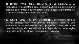 • 12. (CESPE - 2010 - ABIN - Oficial Técnico de Inteligência): A
mensagem criptografada com a chave pública do destinatário
garante que somente quem gerou a informação criptografada e
o destinatário sejam capazes de abri-la.
• 13. (CESPE - 2013 - PC - BA - Delegado): O gerenciamento das
chaves criptográficas tem grande influência sobre o uso
adequado de procedimentos de criptografia, como ocorre no
caso da criptografia assimétrica, que depende da preservação
do estrito sigilo das chaves criptográficas privadas.
 