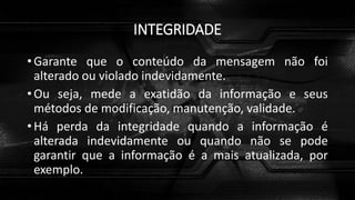 INTEGRIDADE
• Garante que o conteúdo da mensagem não foi
alterado ou violado indevidamente.
• Ou seja, mede a exatidão da informação e seus
métodos de modificação, manutenção, validade.
• Há perda da integridade quando a informação é
alterada indevidamente ou quando não se pode
garantir que a informação é a mais atualizada, por
exemplo.
 