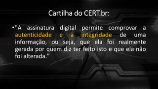 Cartilha do CERT.br:
•"A assinatura digital permite comprovar a
autenticidade e a integridade de uma
informação, ou seja, que ela foi realmente
gerada por quem diz ter feito isto e que ela não
foi alterada."
 