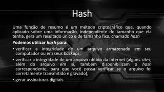 Hash
Uma função de resumo é um método criptográfico que, quando
aplicado sobre uma informação, independente do tamanho que ela
tenha, gera um resultado único e de tamanho fixo, chamado hash
Podemos utilizar hash para:
• verificar a integridade de um arquivo armazenado em seu
computador ou em seus backups;
• verificar a integridade de um arquivo obtido da Internet (alguns sites,
além do arquivo em si, também disponibilizam o hash
correspondente, para que você possa verificar se o arquivo foi
corretamente transmitido e gravado);
• gerar assinaturas digitais
 