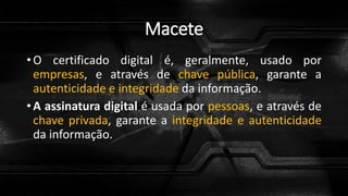 Macete
• O certificado digital é, geralmente, usado por
empresas, e através de chave pública, garante a
autenticidade e integridade da informação.
• A assinatura digital é usada por pessoas, e através de
chave privada, garante a integridade e autenticidade
da informação.
 