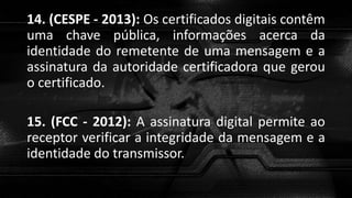 14. (CESPE - 2013): Os certificados digitais contêm
uma chave pública, informações acerca da
identidade do remetente de uma mensagem e a
assinatura da autoridade certificadora que gerou
o certificado.
15. (FCC - 2012): A assinatura digital permite ao
receptor verificar a integridade da mensagem e a
identidade do transmissor.
 