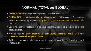 NORMAL (TOTAL ou GLOBAL)
• COPIA TODOS os arquivos e pastas selecionados.
• DESMARCA o atributo de arquivo morto (Windows). O sistema
entende, assim, que estes arquivos passaram por um processo de
backup.
• Caso necessite restaurar o backup normal, você só precisa da cópia
mais recente.
• Normalmente, este backup é executado quando você cria um
conjunto de backup pela 1ª vez.
• Agiliza o processo de restauração, pois somente um backup será
restaurado.
Profº Lucas Mansueto
 