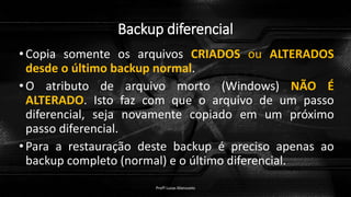 Backup diferencial
•Copia somente os arquivos CRIADOS ou ALTERADOS
desde o último backup normal.
•O atributo de arquivo morto (Windows) NÃO É
ALTERADO. Isto faz com que o arquivo de um passo
diferencial, seja novamente copiado em um próximo
passo diferencial.
•Para a restauração deste backup é preciso apenas ao
backup completo (normal) e o último diferencial.
Profº Lucas Mansueto
 