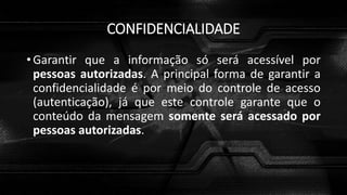 CONFIDENCIALIDADE
• Garantir que a informação só será acessível por
pessoas autorizadas. A principal forma de garantir a
confidencialidade é por meio do controle de acesso
(autenticação), já que este controle garante que o
conteúdo da mensagem somente será acessado por
pessoas autorizadas.
 