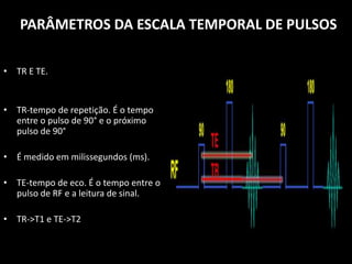 • TR E TE.
• TR-tempo de repetição. É o tempo
entre o pulso de 90° e o próximo
pulso de 90°
• É medido em milissegundos (ms).
• TE-tempo de eco. É o tempo entre o
pulso de RF e a leitura de sinal.
• TR->T1 e TE->T2
PARÂMETROS DA ESCALA TEMPORAL DE PULSOS
 