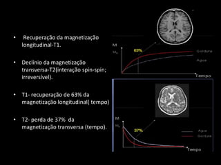 • Recuperação da magnetização
longitudinal-T1.
• Declínio da magnetização
transversa-T2(interação spin-spin;
irreversível).
• T1- recuperação de 63% da
magnetização longitudinal( tempo)
• T2- perda de 37% da
magnetização transversa (tempo).
 