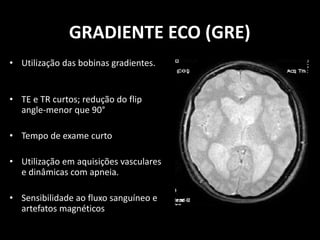 • Utilização das bobinas gradientes.
• TE e TR curtos; redução do flip
angle-menor que 90°
• Tempo de exame curto
• Utilização em aquisições vasculares
e dinâmicas com apneia.
• Sensibilidade ao fluxo sanguíneo e
artefatos magnéticos
GRADIENTE ECO (GRE)
 
