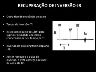 • Outro tipo de sequência de pulso
• Tempo de inversão (TI)
• Início com o pulso de 180°: para
suprimir o sinal de um tecido
conhecendo-se seu tempo de TI.
• Inversão do eixo longitudinal (plano
–z).
• Ao ser removido o pulso de
inversão, o VME começa a relaxar
de volta até Bo.
RECUPERAÇÃO DE INVERSÃO-IR
 
