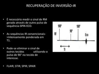 • É necessário medir o sinal de RM
gerado através de outro pulso de
sequência-SPIN ECO.
• As sequências IR convencionais-
>Intensamente ponderada em
T1.
• Pode-se eliminar o sinal de
outros tecidos utilizando o
pulso de 90° no tecido de
interesse.
• FLAIR; STIR; SPIR; SPAIR
RECUPERAÇÃO DE INVERSÃO-IR
 