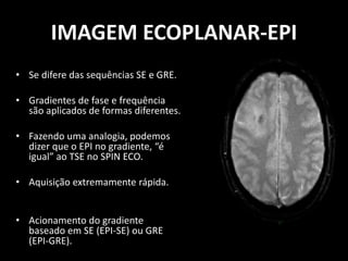 • Se difere das sequências SE e GRE.
• Gradientes de fase e frequência
são aplicados de formas diferentes.
• Fazendo uma analogia, podemos
dizer que o EPI no gradiente, “é
igual” ao TSE no SPIN ECO.
• Aquisição extremamente rápida.
• Acionamento do gradiente
baseado em SE (EPI-SE) ou GRE
(EPI-GRE).
IMAGEM ECOPLANAR-EPI
 
