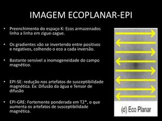 • Preenchimento do espaço K: Ecos armazenados
linha a linha em zigue-zague.
• Os gradientes vão se invertendo entre positivos
e negativos, colhendo o eco a cada inversão.
• Bastante sensível a inomogeneidade do campo
magnético.
• EPI-SE: redução nos artefatos de susceptibilidade
magnética. Ex: Difusão da água e Tensor de
difusão
• EPI-GRE: Fortemente ponderada em T2*, o que
aumenta os artefatos de susceptibilidade
magnética.
IMAGEM ECOPLANAR-EPI
 