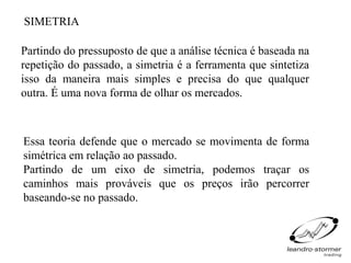 SIMETRIA

Partindo do pressuposto de que a análise técnica é baseada na
repetição do passado, a simetria é a ferramenta que sintetiza
isso da maneira mais simples e precisa do que qualquer
outra. É uma nova forma de olhar os mercados.



Essa teoria defende que o mercado se movimenta de forma
simétrica em relação ao passado.
Partindo de um eixo de simetria, podemos traçar os
caminhos mais prováveis que os preços irão percorrer
baseando-se no passado.
 