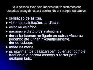 Se a pessoa tiver pelo menos quatro sintomas dos
descritos a seguir, estará ocorrendo um ataque de pânico:
 sensação de asfixia,
 violentas palpitações cardíacas,
 calor ou calafrios,
 náuseas e distúrbios instestinais,
 dores fantasmas no fígado ou outras vísceras,
podendo até urinar involuntariamente,
dor de cabeça,
 medo da morte,
 os movimentos desaparecem ou então, como é
freqüente, a pessoa começa a correr para
qualquer lado.
 