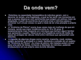 Da onde vem?
 Distúrbios na capacidade homeostática do indivíduo geram, com o
decorrer do tempo, uma fragilidade, a qual se faz sentir nos momentos em
que a pessoa depara-se com sentimentos que exigem um esforço maior de
adaptação. A partir da ocorrência da primeira crise o indivíduo passa a
funcionar num círculo vicioso no qual o medo de ter crise precipita a própria
crise.
 A "Síndrome do Pânico" ocorre duas vezes mais em mulheres do que em
homens, sendo sua maior incidência entre os 18 e 35 anos. É
estatisticamente mais freqüente em indivíduos que tenham algum familiar
que apresente o quadro. Observa-se uma freqüência acima da média de
casos de prolapso da válvula mitral entre indivíduos que apresentam este
distúrbio.
 A ingestão de algumas drogas como cocaína, maconha, crack, ecstasy,
podem aumentar a atividade e o medo, facilitando a eclosão de um quadro
de "Síndrome do Pânico". As crises de pânico não tratadas podem evoluir
para uma série de fobias, limitando a liberdade do indivíduo, podendo
enclausurá-lo em sua própria casa durante décadas.
 