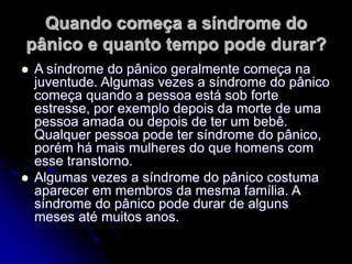 Quando começa a síndrome do
pânico e quanto tempo pode durar?
 A síndrome do pânico geralmente começa na
juventude. Algumas vezes a síndrome do pânico
começa quando a pessoa está sob forte
estresse, por exemplo depois da morte de uma
pessoa amada ou depois de ter um bebê.
Qualquer pessoa pode ter síndrome do pânico,
porém há mais mulheres do que homens com
esse transtorno.
 Algumas vezes a síndrome do pânico costuma
aparecer em membros da mesma família. A
síndrome do pânico pode durar de alguns
meses até muitos anos.
 
