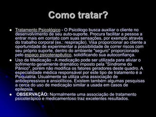 Como tratar?
 Tratamento Psicológico - O Psicólogo busca auxiliar o cliente no
desenvolvimento de seu auto-suporte. Procura facilitar a pessoa a
entrar mais em contato com suas sensações, por exemplo através
do trabalho corporal (ex.: respiração). Visa proporcionar ao cliente a
oportunidade de experimentar a possibilidade de correr riscos com
seu próprio suporte, dentro do ambiente "seguro" proporcionado
pelo espaço psicoterapêutico, solidificando sua autoconfiança.
 Uso de Medicação - A medicação pode ser utilizada para aliviar o
sofrimento geralmente dramático imposto pela "Síndrome do
Pânico", porém não modifica os fatores geradores deste quadro. A
especialidade médica responsável por este tipo de tratamento é a
Psiquiatria. Usualmente se utiliza uma associação de
antidepressivos e ansiolíticos. Existem também algumas pesquisas
a cerca do uso de medicação similar a usada em casos de
epilepsia.
 OBSERVAÇÃO: Normalmente uma associação de tratamento
psicoterápico e medicamentoso traz excelentes resultados.
 