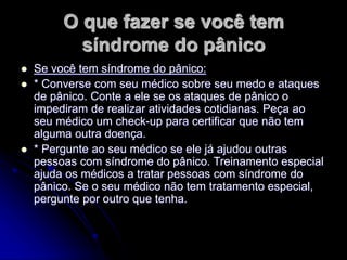 O que fazer se você tem
síndrome do pânico
 Se você tem síndrome do pânico:
 * Converse com seu médico sobre seu medo e ataques
de pânico. Conte a ele se os ataques de pânico o
impediram de realizar atividades cotidianas. Peça ao
seu médico um check-up para certificar que não tem
alguma outra doença.
 * Pergunte ao seu médico se ele já ajudou outras
pessoas com síndrome do pânico. Treinamento especial
ajuda os médicos a tratar pessoas com síndrome do
pânico. Se o seu médico não tem tratamento especial,
pergunte por outro que tenha.
 
