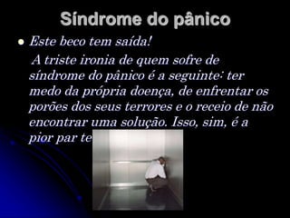 Síndrome do pânico
 Este beco tem saída!
A triste ironia de quem sofre de
síndrome do pânico é a seguinte: ter
medo da própria doença, de enfrentar os
porões dos seus terrores e o receio de não
encontrar uma solução. Isso, sim, é a
pior par te do problema.
 